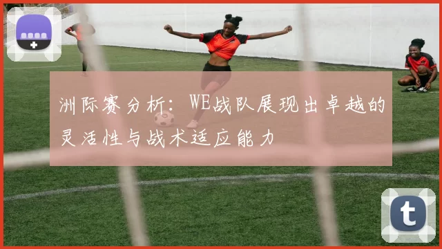 洲际赛分析：WE战队展现出卓越的灵活性与战术适应能力