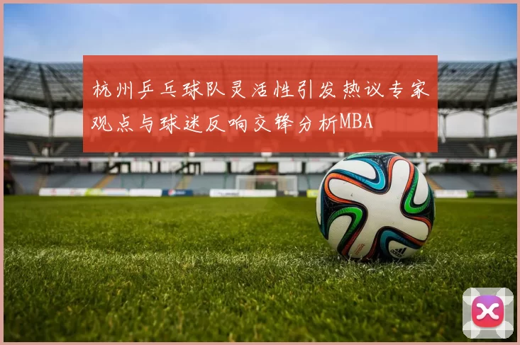 杭州乒乓球队灵活性引发热议专家观点与球迷反响交锋分析MBA