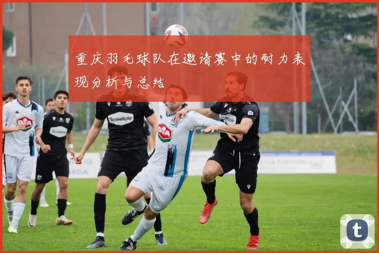 重庆羽毛球队在邀请赛中的耐力表现分析与总结