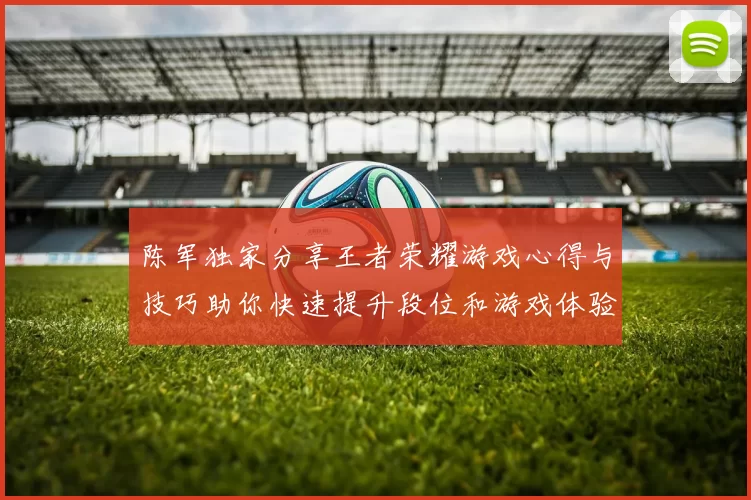 陈军独家分享王者荣耀游戏心得与技巧助你快速提升段位和游戏体验MBA