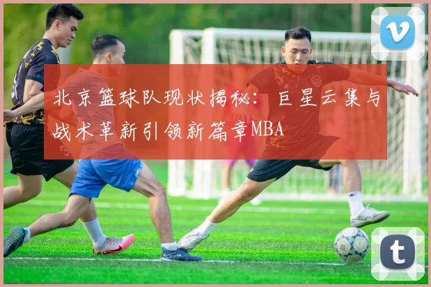 北京篮球队现状揭秘：巨星云集与战术革新引领新篇章MBA
