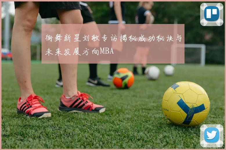 街舞新星刘敏专访揭秘成功秘诀与未来发展方向MBA