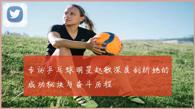 专访乒乓球明星赵敏深度剖析她的成功秘诀与奋斗历程