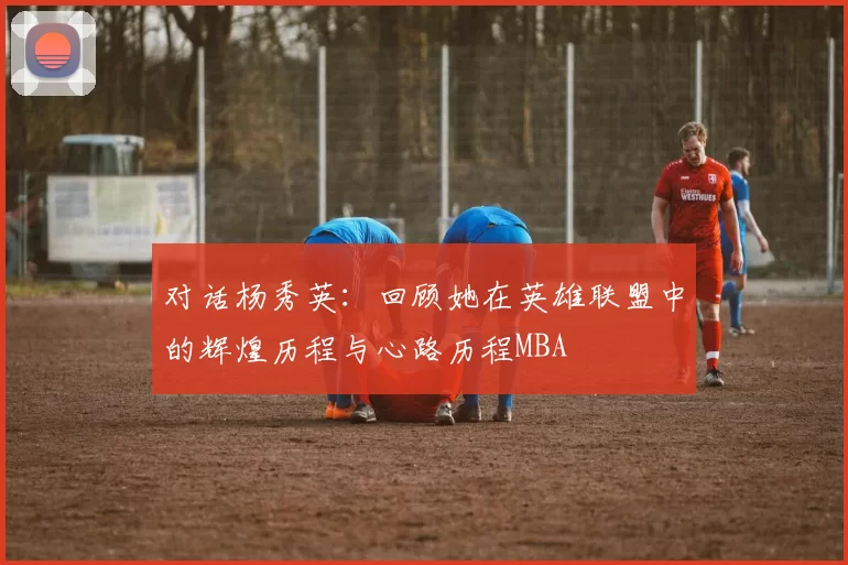 对话杨秀英：回顾她在英雄联盟中的辉煌历程与心路历程MBA