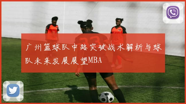 广州篮球队中路突破战术解析与球队未来发展展望MBA