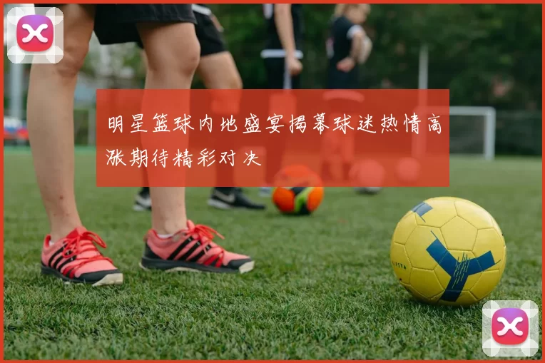 明星篮球内地盛宴揭幕球迷热情高涨期待精彩对决