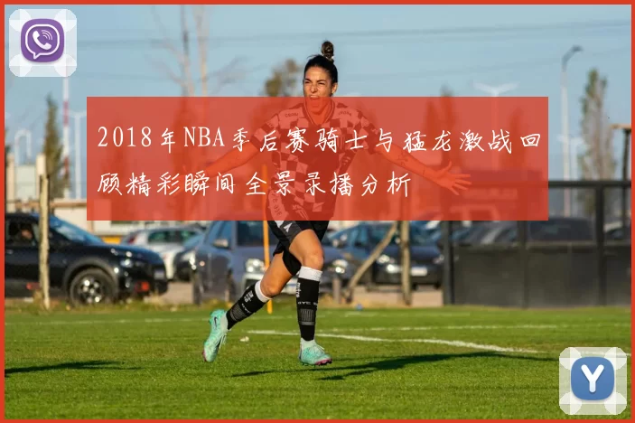 2018年NBA季后赛骑士与猛龙激战回顾精彩瞬间全景录播分析