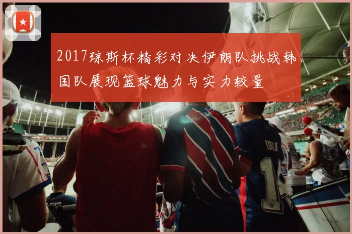 2017琼斯杯精彩对决伊朗队挑战韩国队展现篮球魅力与实力较量