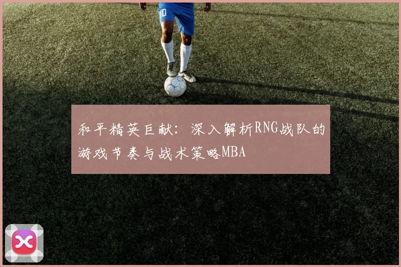 和平精英巨献：深入解析RNG战队的游戏节奏与战术策略MBA