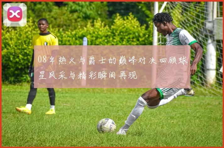 08年热火与爵士的巅峰对决回顾球星风采与精彩瞬间再现