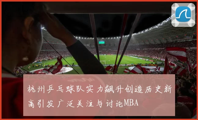 杭州乒乓球队实力飙升创造历史新高引发广泛关注与讨论MBA