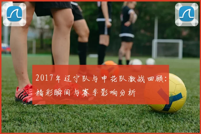 2017年辽宁队与申花队激战回顾：精彩瞬间与赛季影响分析