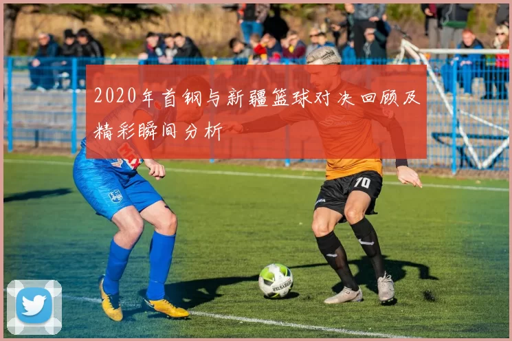 2020年首钢与新疆篮球对决回顾及精彩瞬间分析