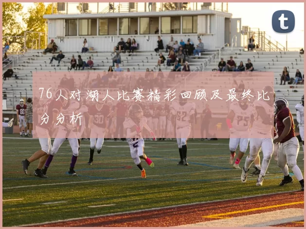 76人对湖人比赛精彩回顾及最终比分分析