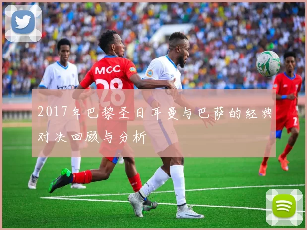 2017年巴黎圣日耳曼与巴萨的经典对决回顾与分析