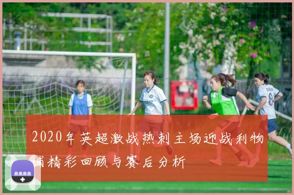 2020年英超激战热刺主场迎战利物浦精彩回顾与赛后分析